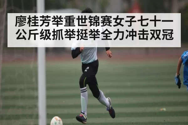 廖桂芳举重世锦赛女子七十一公斤级抓举挺举全力冲击双冠（dianjingniu）