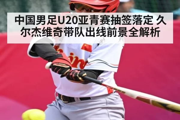 中国男足U20亚青赛抽签落定 久尔杰维奇带队出线前景全解析（dianjingniu）